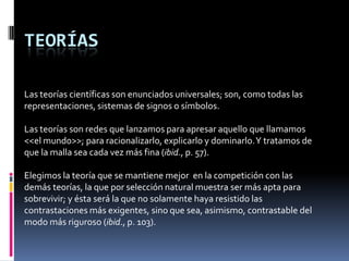 TEORÍAS

Las teorías científicas son enunciados universales; son, como todas las
representaciones, sistemas de signos o símbolos.

Las teorías son redes que lanzamos para apresar aquello que llamamos
<<el mundo>>; para racionalizarlo, explicarlo y dominarlo. Y tratamos de
que la malla sea cada vez más fina (ibid., p. 57).

Elegimos la teoría que se mantiene mejor en la competición con las
demás teorías, la que por selección natural muestra ser más apta para
sobrevivir; y ésta será la que no solamente haya resistido las
contrastaciones más exigentes, sino que sea, asimismo, contrastable del
modo más riguroso (ibid., p. 103).
 