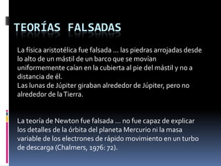 TEORÍAS FALSADAS
La física aristotélica fue falsada … las piedras arrojadas desde
lo alto de un mástil de un barco que se movían
uniformemente caían en la cubierta al pie del mástil y no a
distancia de él.
Las lunas de Júpiter giraban alrededor de Júpiter, pero no
alrededor de la Tierra.


La teoría de Newton fue falsada … no fue capaz de explicar
los detalles de la órbita del planeta Mercurio ni la masa
variable de los electrones de rápido movimiento en un turbo
de descarga (Chalmers, 1976: 72).
 