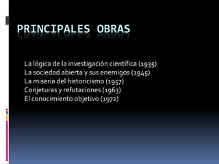 PRINCIPALES OBRAS

 La lógica de la investigación científica (1935)
 La sociedad abierta y sus enemigos (1945)
 La miseria del historicismo (1957)
 Conjeturas y refutaciones (1963)
 El conocimiento objetivo (1972)
 