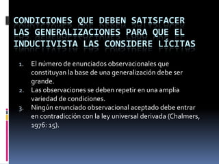 CONDICIONES QUE DEBEN SATISFACER
LAS GENERALIZACIONES PARA QUE EL
INDUCTIVISTA LAS CONSIDERE LÍCITAS
 1. El número de enunciados observacionales que
    constituyan la base de una generalización debe ser
    grande.
 2. Las observaciones se deben repetir en una amplia
    variedad de condiciones.
 3. Ningún enunciado observacional aceptado debe entrar
    en contradicción con la ley universal derivada (Chalmers,
    1976: 15).
 