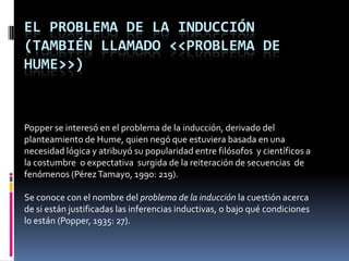 EL PROBLEMA DE LA INDUCCIÓN
(TAMBIÉN LLAMADO <<PROBLEMA DE
HUME>>)



Popper se interesó en el problema de la inducción, derivado del
planteamiento de Hume, quien negó que estuviera basada en una
necesidad lógica y atribuyó su popularidad entre filósofos y científicos a
la costumbre o expectativa surgida de la reiteración de secuencias de
fenómenos (Pérez Tamayo, 1990: 219).

Se conoce con el nombre del problema de la inducción la cuestión acerca
de si están justificadas las inferencias inductivas, o bajo qué condiciones
lo están (Popper, 1935: 27).
 