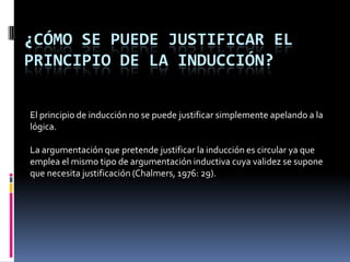 ¿CÓMO SE PUEDE JUSTIFICAR EL
PRINCIPIO DE LA INDUCCIÓN?

El principio de inducción no se puede justificar simplemente apelando a la
lógica.

La argumentación que pretende justificar la inducción es circular ya que
emplea el mismo tipo de argumentación inductiva cuya validez se supone
que necesita justificación (Chalmers, 1976: 29).
 