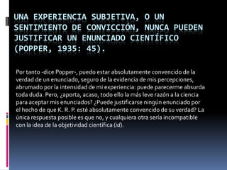 UNA EXPERIENCIA SUBJETIVA, O UN
SENTIMIENTO DE CONVICCIÓN, NUNCA PUEDEN
JUSTIFICAR UN ENUNCIADO CIENTÍFICO
(POPPER, 1935: 45).

Por tanto -dice Popper-, puedo estar absolutamente convencido de la
verdad de un enunciado, seguro de la evidencia de mis percepciones,
abrumado por la intensidad de mi experiencia: puede parecerme absurda
toda duda. Pero, ¿aporta, acaso, todo ello la más leve razón a la ciencia
para aceptar mis enunciados? ¿Puede justificarse ningún enunciado por
el hecho de que K. R. P. esté absolutamente convencido de su verdad? La
única respuesta posible es que no, y cualquiera otra sería incompatible
con la idea de la objetividad científica (id).
 