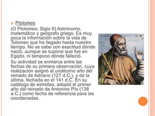  Ptolomeo 
(O Ptolomeo; Siglo II) Astrónomo, 
matemático y geógrafo griego. Es muy 
poca la información sobre la vida de 
Tolomeo que ha llegado hasta nuestro 
tiempo. No se sabe con exactitud dónde 
nació, aunque se supone que fue en 
Egipto, ni tampoco dónde falleció. 
Su actividad se enmarca entre las 
fechas de su primera observación, cuya 
realización asignó al undécimo año del 
reinado de Adriano (127 d.C.), y de la 
última, fechada en el 141 d.C. En su 
catálogo de estrellas, adoptó el primer 
año del reinado de Antonino Pío (138 
a.C.) como fecha de referencia para las 
coordenadas. 
 