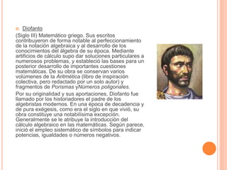  Diofanto 
(Siglo III) Matemático griego. Sus escritos 
contribuyeron de forma notable al perfeccionamiento 
de la notación algebraica y al desarrollo de los 
conocimientos del álgebra de su época. Mediante 
artificios de cálculo supo dar soluciones particulares a 
numerosos problemas, y estableció las bases para un 
posterior desarrollo de importantes cuestiones 
matemáticas. De su obra se conservan varios 
volúmenes de la Aritmética (libro de inspiración 
colectiva, pero redactado por un solo autor) y 
fragmentos de Porismas yNúmeros poligonales. 
Por su originalidad y sus aportaciones, Diofanto fue 
llamado por los historiadores el padre de los 
algebristas modernos. En una época de decadencia y 
de pura exégesis, como era el siglo en que vivió, su 
obra constituye una notabilísima excepción. 
Generalmente se le atribuye la introducción del 
cálculo algebraico en las matemáticas. Según parece, 
inició el empleo sistemático de símbolos para indicar 
potencias, igualdades o números negativos. 
 