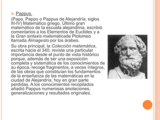  Pappus. 
(Papo, Pappo o Pappus de Alejandría; siglos 
III-IV) Matemático griego. Último gran 
matemático de la escuela alejandrina, escribió 
comentarios a los Elementos de Euclides y a 
la Gran sintaxis matemáticade Ptolomeo 
llamada Almagesto por los árabes. 
Su obra principal, la Colección matemática, 
escrita hacia el 340, reviste una particular 
importancia desde el punto de vista histórico 
porque, además de ser una exposición 
completa y sistemática de los conocimientos de 
su época, recoge fragmentos, a veces íntegros, 
de las obras que constituían los fundamentos 
de la enseñanza de las matemáticas en la 
ciudad de Alejandría, hoy en gran parte 
perdidas. A los conocimientos recopilados 
añadió Pappus numerosas anotaciones, 
generalizaciones y resultados originales. 
 