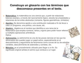 Construya un glosario con los términos que 
desconozca presentes en el texto. 
 Matemática: la matemática es una ciencia que, a partir de notaciones 
básicas exactas y a través del razonamiento lógico, estudia las propiedades y 
relaciones de los entes abstractos (números, figuras geométricas, símbolos). 
 Aportes: Se denomina aporte a una contribución realizada a fin de llevar a 
cabo un programa, una política, una causa, etc. 
 Algebra: Algebra es el nombre que identifica a una rama de la 
Matemática que emplea números, letras y signos para poder hacer referencia 
a múltiples operaciones aritméticas. 
Óptica 
 Astronomía: La astronomía es una de las pocas ciencias en las que los 
aficionados aún pueden jugar un papel activo, especialmente en el 
descubrimiento y seguimiento de fenómenos como curvas de luz de estrellas 
variables, descubrimiento de asteroides y cometas, etc. 
 Métodos: es el procedimiento utilizado para llegar a un fin. Su 
significado original señala el camino que conduce a un lugar. 
 