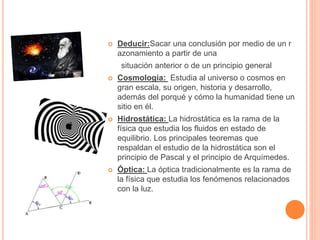  Deducir:Sacar una conclusión por medio de un r 
azonamiento a partir de una 
situación anterior o de un principio general 
 Cosmología: Estudia al universo o cosmos en 
gran escala, su origen, historia y desarrollo, 
además del porqué y cómo la humanidad tiene un 
sitio en él. 
 Hidrostática: La hidrostática es la rama de la 
física que estudia los fluidos en estado de 
equilibrio. Los principales teoremas que 
respaldan el estudio de la hidrostática son el 
principio de Pascal y el principio de Arquímedes. 
 Óptica: La óptica tradicionalmente es la rama de 
la física que estudia los fenómenos relacionados 
con la luz. 
 