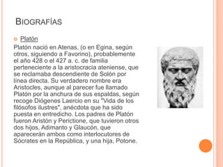 BIOGRAFÍAS 
 Platón 
Platón nació en Atenas, (o en Egina, según 
otros, siguiendo a Favorino), probablemente 
el año 428 o el 427 a. c. de familia 
perteneciente a la aristocracia ateniense, que 
se reclamaba descendiente de Solón por 
línea directa. Su verdadero nombre era 
Aristocles, aunque al parecer fue llamado 
Platón por la anchura de sus espaldas, según 
recoge Diógenes Laercio en su "Vida de los 
filósofos ilustres", anécdota que ha sido 
puesta en entredicho. Los padres de Platón 
fueron Aristón y Perictione, que tuvieron otros 
dos hijos, Adimanto y Glaucón, que 
aparecerán ambos como interlocutores de 
Sócrates en la República, y una hija, Potone. 
 