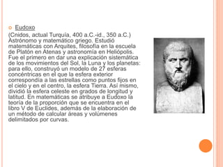  Eudoxo 
(Cnidos, actual Turquía, 400 a.C.-id., 350 a.C.) 
Astrónomo y matemático griego. Estudió 
matemáticas con Arquites, filosofía en la escuela 
de Platón en Atenas y astronomía en Heliópolis. 
Fue el primero en dar una explicación sistemática 
de los movimientos del Sol, la Luna y los planetas: 
para ello, construyó un modelo de 27 esferas 
concéntricas en el que la esfera exterior 
correspondía a las estrellas como puntos fijos en 
el cielo y en el centro, la esfera Tierra. Así mismo, 
dividió la esfera celeste en grados de longitud y 
latitud. En matemáticas se atribuye a Eudoxo la 
teoría de la proporción que se encuentra en el 
libro V de Euclides, además de la elaboración de 
un método de calcular áreas y volúmenes 
delimitados por curvas. 
 