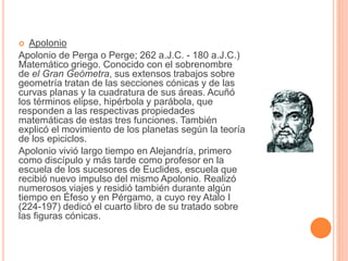  Apolonio 
Apolonio de Perga o Perge; 262 a.J.C. - 180 a.J.C.) 
Matemático griego. Conocido con el sobrenombre 
de el Gran Geómetra, sus extensos trabajos sobre 
geometría tratan de las secciones cónicas y de las 
curvas planas y la cuadratura de sus áreas. Acuñó 
los términos elipse, hipérbola y parábola, que 
responden a las respectivas propiedades 
matemáticas de estas tres funciones. También 
explicó el movimiento de los planetas según la teoría 
de los epiciclos. 
Apolonio vivió largo tiempo en Alejandría, primero 
como discípulo y más tarde como profesor en la 
escuela de los sucesores de Euclides, escuela que 
recibió nuevo impulso del mismo Apolonio. Realizó 
numerosos viajes y residió también durante algún 
tiempo en Éfeso y en Pérgamo, a cuyo rey Atalo I 
(224-197) dedicó el cuarto libro de su tratado sobre 
las figuras cónicas. 
 