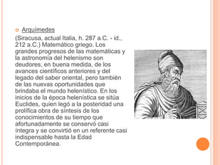  Arquímedes 
(Siracusa, actual Italia, h. 287 a.C. - id., 
212 a.C.) Matemático griego. Los 
grandes progresos de las matemáticas y 
la astronomía del helenismo son 
deudores, en buena medida, de los 
avances científicos anteriores y del 
legado del saber oriental, pero también 
de las nuevas oportunidades que 
brindaba el mundo helenístico. En los 
inicios de la época helenística se sitúa 
Euclides, quien legó a la posteridad una 
prolífica obra de síntesis de los 
conocimientos de su tiempo que 
afortunadamente se conservó casi 
íntegra y se convirtió en un referente casi 
indispensable hasta la Edad 
Contemporánea. 
 