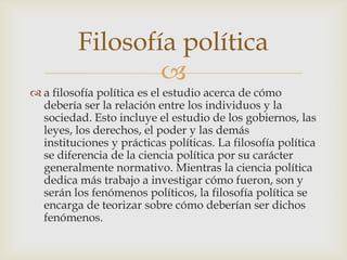 Filosofía política
                  
 a filosofía política es el estudio acerca de cómo
  debería ser la relación entre los individuos y la
  sociedad. Esto incluye el estudio de los gobiernos, las
  leyes, los derechos, el poder y las demás
  instituciones y prácticas políticas. La filosofía política
  se diferencia de la ciencia política por su carácter
  generalmente normativo. Mientras la ciencia política
  dedica más trabajo a investigar cómo fueron, son y
  serán los fenómenos políticos, la filosofía política se
  encarga de teorizar sobre cómo deberían ser dichos
  fenómenos.
 
