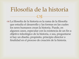 Filosofía de la historia
              
 La filosofía de la historia es la rama de la filosofía
  que estudia el desarrollo y las formas en las cuales
  los seres humanos crean la historia. Puede, en
  algunos casos, especular con la existencia de un fin u
  objetivo teleológico de la historia, o sea, preguntarse
  si hay un diseño, propósito, principio director o
  finalidad en el proceso de creación de la historia.
 