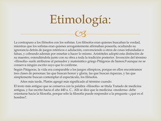 Etimología:
                              
La contrapuso a los filósofos con los sofistas. Los filósofos eran quienes buscaban la verdad,
mientras que los sofistas eran quienes arrogantemente afirmaban poseerla, ocultando su
ignorancia detrás de juegos retóricos o adulación, convenciendo a otros de cosas infundadas o
falsas, y cobrando además por enseñar a hacer lo mismo. Aristóteles adoptó esta distinción de
su maestro, extendiéndola junto con su obra a toda la tradición posterior. Invención del término
«filosofía» suele atribuirse al pensador y matemático griego Pitágoras de Samos,9 aunque no se
conserva ningún escrito suyo que lo confirme.
Según Pitágoras, la vida era comparable a los juegos olímpicos, porque en ellos encontramos
tres clases de personas: las que buscan honor y gloria, las que buscan riquezas, y las que
simplemente buscan contemplar el espectáculo, los filósofos.
     Años más tarde, Platón agregó más significado al término cuando.
El texto más antiguo que se conserva con la palabra «filosofía» se titula Tratado de medicina
antigua, y fue escrito hacia el año 440 a. C.. Allí se dice que la medicina «moderna» debe
orientarse hacia la filosofía, porque sólo la filosofía puede responder a la pregunta «¿qué es el
hombre?.
 
