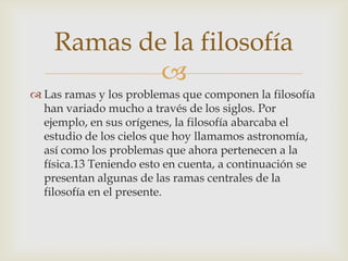 Ramas de la filosofía
            
 Las ramas y los problemas que componen la filosofía
  han variado mucho a través de los siglos. Por
  ejemplo, en sus orígenes, la filosofía abarcaba el
  estudio de los cielos que hoy llamamos astronomía,
  así como los problemas que ahora pertenecen a la
  física.13 Teniendo esto en cuenta, a continuación se
  presentan algunas de las ramas centrales de la
  filosofía en el presente.
 