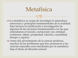 Metafísica
                   
 La metafísica se ocupa de investigar la naturaleza,
  estructura y principios fundamentales de la realidad.
  Esto incluye la clarificación e investigación de
  algunas de las nociones fundamentales con las que
  entendemos el mundo, incluyendo: ser, entidad,
  existencia, objeto, propiedad, relación, causalidad,
  tiempo y espacio.
 Antes del advenimiento de la ciencia moderna,
  muchos de los problemas que hoy pertenecen a las
  ciencias naturales eran estudiados por la metafísica
  bajo el título de filosofía natural
 