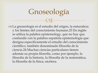 Gnoseología
                  
 La gnoseología es el estudio del origen, la naturaleza
  y los límites del conocimiento humano.23 En inglés
  se utiliza la palabra epistemology, que no hay que
  confundir con la palabra española epistemología que
  designa específicamente el estudio del conocimiento
  científico, también denominado filosofía de la
  ciencia.24 Muchas ciencias particulares tienen
  además su propia filosofía, como por ejemplo, la
  filosofía de la historia, la filosofía de la matemática,
  la filosofía de la física, etcétera.
 