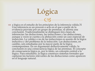 Lógica
                           
 a lógica es el estudio de los principios de la inferencia válida.31
  Una inferencia es un proceso o acto en el que a partir de la
  evidencia provista por un grupo de premisas, se afirma una
  conclusión. Tradicionalmente se distinguen tres clases de
  inferencias: las deducciones, las inducciones y las abducciones,
  aunque a veces se cuenta a la abducción como un caso especial de
  inducción. La validez o no de las inducciones es asunto de la lógica
  inductiva y del problema de la inducción. Las deducciones, en
  cambio, son estudiadas por la mayor parte de la lógica
  contemporánea. En un argumento deductivamente válido, la
  conclusión es una consecuencia lógica de las premisas. El concepto
  de consecuencia lógica es, por lo tanto, un concepto central a la
  lógica. Para estudiarlo, la lógica construye sistemas formales que
  capturan los factores relevantes de las deducciones como aparecen
  en el lenguaje natural.
 