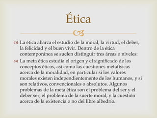 Ética
                          
 La ética abarca el estudio de la moral, la virtud, el deber,
  la felicidad y el buen vivir. Dentro de la ética
  contemporánea se suelen distinguir tres áreas o niveles:
 La meta ética estudia el origen y el significado de los
  conceptos éticos, así como las cuestiones metafísicas
  acerca de la moralidad, en particular si los valores
  morales existen independientemente de los humanos, y si
  son relativos, convencionales o absolutos. Algunos
  problemas de la meta ética son el problema del ser y el
  deber ser, el problema de la suerte moral, y la cuestión
  acerca de la existencia o no del libre albedrío.
 