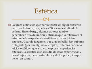 Estética
                        
 La única definición que parece gozar de algún consenso
  entre los filósofos, es que la estética es el estudio de la
  belleza. Sin embargo, algunos autores también
  generalizan esta definición y afirman que la estética es el
  estudio de las experiencias estéticas y de los juicios
  estéticos. Cuando juzgamos que algo es bello, feo, sublime
  o elegante (por dar algunos ejemplos), estamos haciendo
  juicios estéticos, que a su vez expresan experiencias
  estéticas. La estética es el estudio de estas experiencias y
  de estos juicios, de su naturaleza y de los principios que
  tienen en común.
 