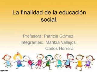 La finalidad de la educación
social.
Profesora: Patricia Gómez
Integrantes: Maritza Vallejos
Carlos Herrera
 