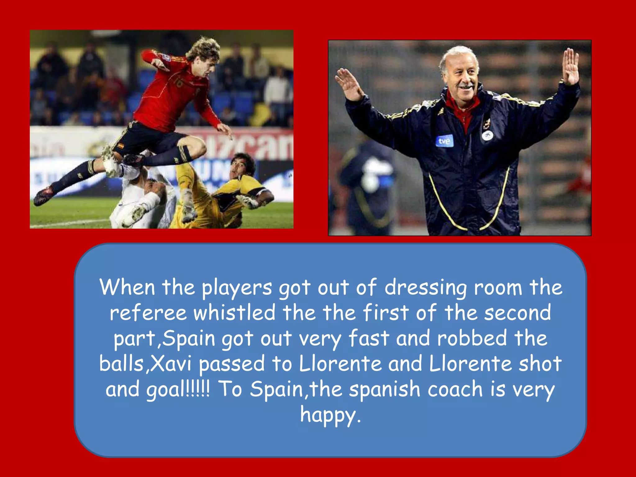Whentheplayersgotout of dressingroomthe referee whistledthethefirst of thesecondpart,Spaingotoutveryfast and robbedtheballs,Xavipassedto Llorente and Llorente shot and goal!!!!! ToSpain,thespanish coach isveryhappy.
