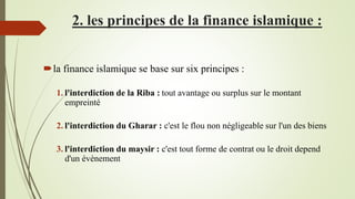 2. les principes de la finance islamique :
la finance islamique se base sur six principes :
1. l'interdiction de la Riba : tout avantage ou surplus sur le montant
empreinté
2. l'interdiction du Gharar : c'est le flou non négligeable sur l'un des biens
3. l'interdiction du maysir : c'est tout forme de contrat ou le droit depend
d'un évènement
 