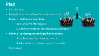 Plan
• Introduction
• Presentation du système financier islamique
• Partie 1 : La finance islamique
I.Les fondements religieux
II.Le fonctionnement des banques Islamique
• Partie 2 : Les banques participative au Maroc
I.Les Banques Islamique au Maroc
II.Adaptation et mise en place du cadre
• Conclusion
 