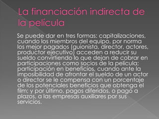 La financiación indirecta de la película     Se puede dar en tres formas: capitalizaciones, cuando los miembros del equipo, por norma los mejor pagados (guionista, director, actores, productor ejecutivo) acceden a reducir su sueldo convirtiendo lo que dejan de cobrar en participaciones como socios de la película; participación en beneficios, cuando ante la imposibilidad de afrontar el sueldo de un actor o director se le compensa con un porcentaje de los potenciales beneficios que obtenga el film; y por último, pagos diferidos, o pago a plazos, a las empresas auxiliares por sus servicios.