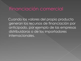 Financiación comercial   Cuando los valores del propio producto generan los recursos de financiación por anticipado, por ejemplo de las empresas distribuidoras o de los importadores internacionales. 