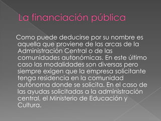 La financiación pública    Como puede deducirse por su nombre es aquella que proviene de las arcas de la Administración Central o de las comunidades autonómicas. En este último caso las modalidades son diversas pero siempre exigen que la empresa solicitante tenga residencia en la comunidad autónoma donde se solicita. En el caso de las ayudas solicitadas a la administración central, el Ministerio de Educación y Cultura. 