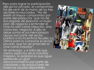     Pero para lograr la participación del sector privado, el compromiso ha de venir de la mano de los tres sectores involucrados. “Ha de existir un mayor compromiso por parte del productor, que ha de encargarse de elaborar un buen plan de negocio y entender el cine no sólo como creación, sino como eso, negocio. A ello se debe sumar el ya mencionado apoyo por parte del sector público a los incentivos fiscales. La última pata la compone el sector privado, que ha de entender el cine como industria”.     Sin embargo, y a falta de que ciertos aspectos de la industria mejoren, la realidad es que sigue existiendo un gran desconocimiento por parte de creadores y de productores de todas las ayudas disponibles.