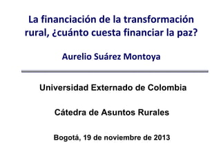 La financiación de la transformación
rural, ¿cuánto cuesta financiar la paz?
Aurelio Suárez Montoya
Universidad Externado de Colombia
Cátedra de Asuntos Rurales
Bogotá, 19 de noviembre de 2013

 