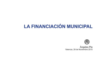 LA FINANCIACIÓN MUNICIPAL
Ángeles Pla
Valencia, 28 de Noviembre 2015
 