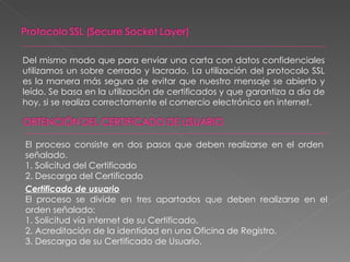 Del mismo modo que para enviar una carta con datos confidenciales utilizamos un sobre cerrado y lacrado. La utilización del protocolo SSL es la manera más segura de evitar que nuestro mensaje se abierto y leído. Se basa en la utilización de certificados y que garantiza a día de hoy, si se realiza correctamente el comercio electrónico en internet. El proceso consiste en dos pasos que deben realizarse en el orden  señalado. 1. Solicitud del Certificado 2. Descarga del Certificado Certificado de usuario El proceso se divide en tres apartados que deben realizarse en el orden señalado: 1. Solicitud vía internet de su Certificado. 2. Acreditación de la identidad en una Oficina de Registro. 3. Descarga de su Certificado de Usuario. 