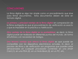 La firma digital es algo tan simple como un procedimiento que sirve para firmar documentos.  Estos documentos deben de estar en formato digital. La primera y principal ventaja de la firma digital  en comparación de la firma autógrafa  es que el procedimiento de verificación es exacto y que es imposible en la práctica su falsificación. Otra ventaja de la firma digital es su portabilidad , es decir,  la firma digital puede ser realizada en diferentes puntos del mundo, de forma simultánea y sin necesidad de testigos. Una tercera ventaja que ofrece la firma digital  es que puede ser compatible con los dispositivos electrónicos actuales. Es decir, el proceso de firma y de verificación son programas que pueden estar almacenados en cualquier procesador contenido en una Smart Card (1), en una PDA (2), en un  Note Book (3), en un PC, etc. 