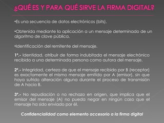 Es una secuencia de datos electrónicos (bits). Obtenida mediante la aplicación a un mensaje determinado de un algoritmo de clave pública. Identificación del remitente del mensaje. 1º.-  Identidad, atribuir de forma indubitada el mensaje electrónico recibido a una determinada persona como autora del mensaje. 2º.-  Integridad, certeza de que el mensaje recibido por B (receptor) es exactamente el mismo mensaje emitido por A (emisor), sin que haya sufrido alteración alguna durante el proceso de transmisión de A hacia B. 3º.-  No repudiación o no rechazo en origen, que implica que el emisor del mensaje (A) no pueda negar en ningún caso que el mensaje ha sido enviado por él. Confidencialidad como elemento accesorio a la firma digital 