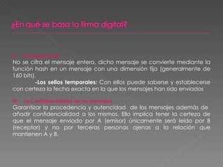 II.  Funciones hash No se cifra el mensaje entero, dicho mensaje se convierte mediante la función hash en un mensaje con una dimensión fija (generalmente de 160 bits). -Los sellos temporales:  Con ellos puede saberse y establecerse con certeza la fecha exacta en la que los mensajes han sido enviados III.  La Confidencialidad de los mensajes Garantizar la procedencia y autencidad  de los mensajes además de  añadir confidencialidad a los mismos. Ello implica tener la certeza de que el mensaje enviado por A (emisor) únicamente será leído por B (receptor) y no por terceras personas ajenas a la relación que mantienen A y B. 
