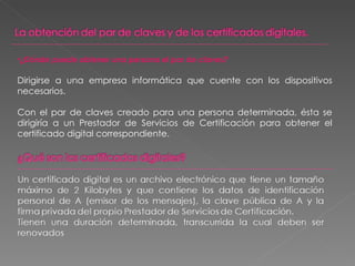 ¿Dónde puede obtener una persona el par de claves? Dirigirse a una empresa informática que cuente con los dispositivos necesarios.    Con el par de claves creado para una persona determinada, ésta se dirigiría a un Prestador de Servicios de Certificación para obtener el certificado digital correspondiente. 