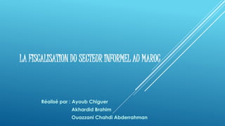 LA FISCALISATION DU SECTEUR INFORMEL AU MAROC
Réalisé par : Ayoub Chiguer
Akhardid Brahim
Ouazzani Chahdi Abderrahman
 