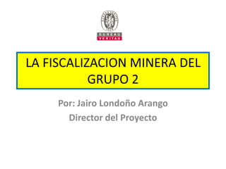 LA FISCALIZACION MINERA DEL
           GRUPO 2
     Por: Jairo Londoño Arango
       Director del Proyecto
 