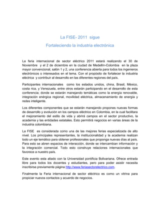 La FISE- 2011 sigue
                 Fortaleciendo la industria electrónica


La feria internacional de sector eléctrico 2011 estará realizando el 30 de
Noviembre y el 2 de diciembre en la ciudad de Medellín-Colombia en la plaza
mayor convencional, salón 1 y 2, una conferencia abierta para todos los ingenieros
electrónicos o interesados en el tema. Con el propósito de fortalecer la industria
eléctrica y contribuir al desarrollo en las diferentes regiones del país.

Participantes internacionales como los estados unidos, china, Brasil, México,
costa rica, y Venezuela, entre otros estarán participando en el desarrollo de esta
conferencia; donde se estarán manejando temáticas como la energía renovable,
integración enérgica regional, movilidad eléctrica, almacenamiento de energía y
redes inteligente.

Los diferentes componentes que se estarán manejando propones nuevas formas
de desarrollo y evolución en los campos eléctrico en Colombia, en la cual facilitara
el mejoramiento del estilo de vida y abrirá campos en el sector productivo, la
academia y las entidades estatales. Esto permitirá negocios en varias áreas de la
industria colombiana.

La FISE es considerada como una de las mejores ferias especializada de alto
nivel. Los principales representantes, la institucionalidad y la academia realizan
todo un eje temático para obtener profesionales que proponga nuevas días al país.
Para esto se abren espacios de interacción, donde se intercambian información y
la integración comercial. Todo esto construye relaciones internacionales que
favorece a nuestro país.

Este evento esta aliado con la Universidad pontificia Bolivariana. Ofrece entrada
libre para todos los docentes y estudiantes, pero para poder asistir necesita
inscribirse previamente página http://www.feriasectorelectrico.com.

Finalmente la Feria internacional de sector eléctrico es como un vitrina para
propiciar nuevos contactos y acuerdo de negocios.
 