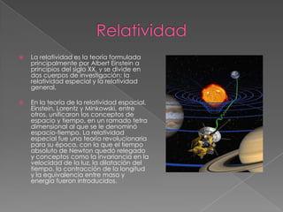 Relatividad La relatividad es la teoría formulada principalmente por Albert Einstein a principios del siglo XX, y se divide en dos cuerpos de investigación: la relatividad especial y la relatividad general.En la teoría de la relatividad espacial, Einstein, Lorentz y Minkowski, entre otros, unificaron los conceptos de espacio y tiempo, en un ramado tetra dimensional al que se le denominó espacio-tiempo. La relatividad especial fue una teoría revolucionaria para su época, con la que el tiempo absoluto de Newton quedó relegado y conceptos como la invariancia en la velocidad de la luz, la dilatación del tiempo, la contracción de la longitud y la equivalencia entre masa y energía fueron introducidos.