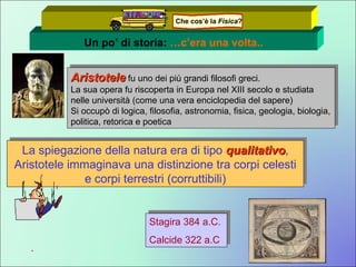 Un po’ di storia:  …c’era una volta.. Aristotele  fu uno dei più grandi filosofi greci. La sua opera fu riscoperta in Europa nel XIII secolo e studiata nelle università (come una vera enciclopedia del sapere) Si occupò di logica, filosofia, astronomia, fisica, geologia, biologia, politica, retorica e poetica La spiegazione della natura era di tipo  qualitativo , Aristotele immaginava una distinzione tra corpi celesti e corpi terrestri (corruttibili) . Stagira 384 a.C.  Calcide 322 a.C Che cos’è la  Fisica ? 