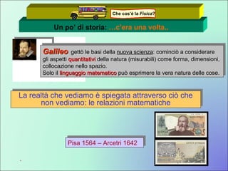 Un po’ di storia:  …c’era una volta.. Galileo   gettò le basi della  nuova scienza : cominciò a considerare gli aspetti  quantitativi  della natura (misurabili) come forma, dimensioni, collocazione nello spazio. Solo il  linguaggio matematico   può esprimere la vera natura delle cose. La realtà che vediamo è spiegata attraverso ciò che non vediamo: le relazioni matematiche . Pisa 1564 – Arcetri 1642 Che cos’è la  Fisica ? 