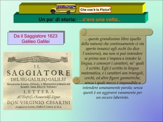 Un po’ di storia:  …c’era una volta.. Da il Saggiatore 1623 Galileo Galilei ... questo grandissimo libro (quello della natura) che continuamente ci sta aperto innanzi agli occhi (io dico l'universo), ma non si può intendere se prima non s'impara a inteder la lingua, e conoscer i caratteri, ne' quali è scritto. Egli è scritto in lingua matematica, e i caratteri son triangoli, cerchi, ed altre figure geometriche, senza i quali mezzi è impossibile a intendere umanamente parola; senza questi è un aggirarsi vanamente per un oscuro laberinto. Che cos’è la  Fisica ? 