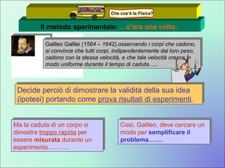 Il metodo sperimentale:  …c’era una volta.. Galileo Galilei  (1564 – 1642),osservando i corpi che cadono, si convince che tutti corpi, indipendentemente dal loro peso, cadono con la stessa velocità, e che tale velocità cresce in modo uniforme durante il tempo di caduta….. Decide perciò di dimostrare la validità della sua idea (ipotesi) portando come  prova risultati di esperimenti . Ma la caduta di un corpo si dimostra  troppo rapida  per essere  misurata  durante un esperimento………. Così, Galileo, deve cercare un modo per  semplificare il problema……. Che cos’è la  Fisica ? 