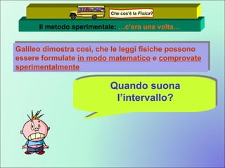 Il metodo sperimentale:  …c’era una volta… Galileo dimostra così, che le leggi fisiche possono essere formulate  in modo matematico  e  comprovate sperimentalmente Tutto questo è molto bello! Ma………. Quando suona l’intervallo? Che cos’è la  Fisica ? 
