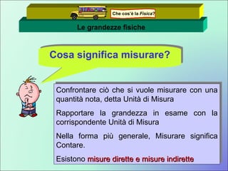 Le grandezze fisiche Cosa significa misurare? Confrontare ciò che si vuole misurare con una quantità nota, detta Unità di Misura Rapportare la grandezza in esame con la corrispondente Unità di Misura Nella forma più generale, Misurare significa Contare. Esistono  misure dirette e misure indirette Che cos’è la  Fisica ? 